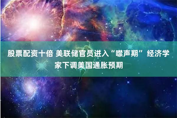 股票配资十倍 美联储官员进入“噤声期” 经济学家下调美国通胀预期