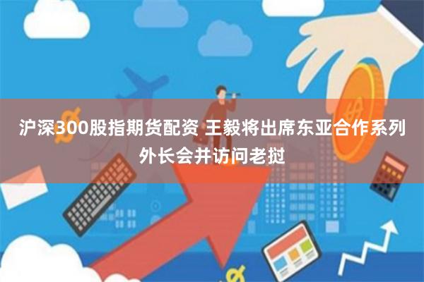 沪深300股指期货配资 王毅将出席东亚合作系列外长会并访问老挝