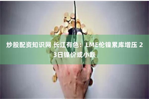 炒股配资知识网 长江有色：LME伦镍累库增压 23日镍价或小跌