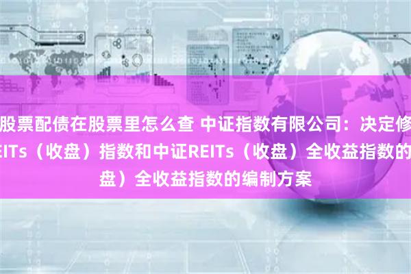 股票配债在股票里怎么查 中证指数有限公司：决定修订中证REITs（收盘）指数和中证REITs（收盘）全收益指数的编制方案