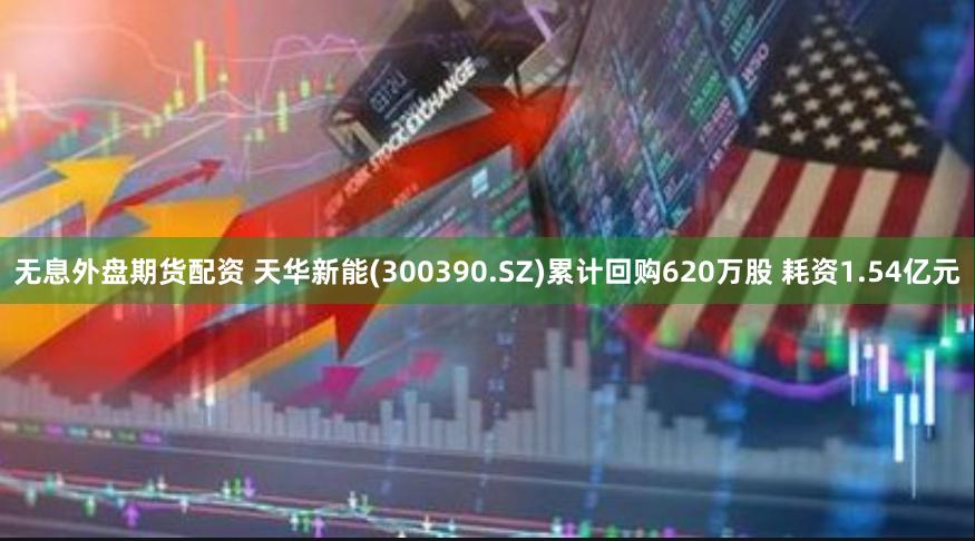 无息外盘期货配资 天华新能(300390.SZ)累计回购620万股 耗资1.54亿元