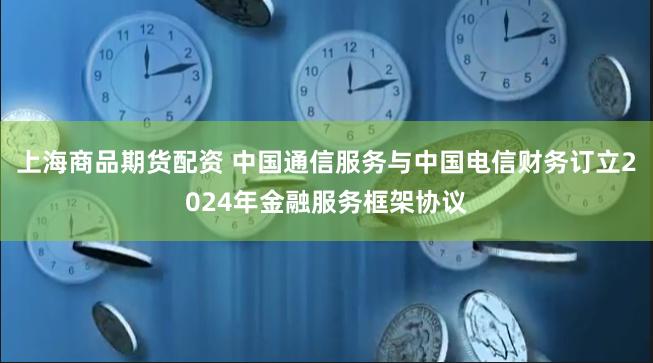 上海商品期货配资 中国通信服务与中国电信财务订立2024年金融服务框架协议