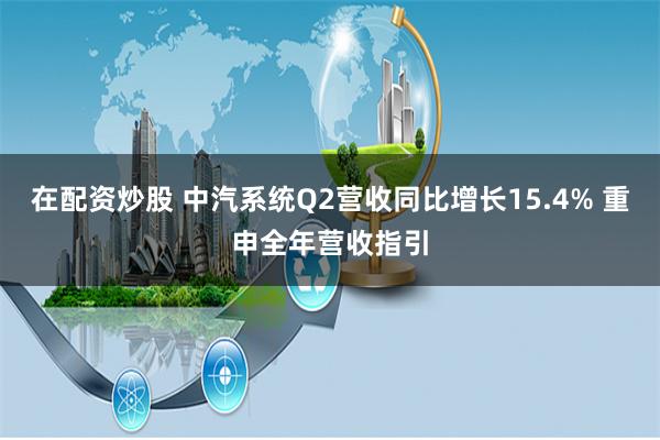 在配资炒股 中汽系统Q2营收同比增长15.4% 重申全年营收指引