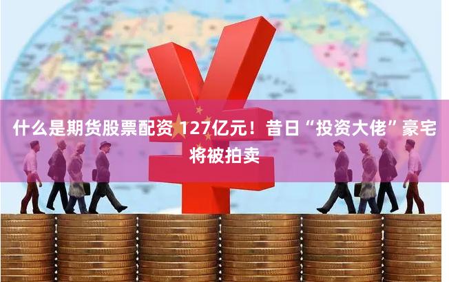 什么是期货股票配资 127亿元！昔日“投资大佬”豪宅将被拍卖