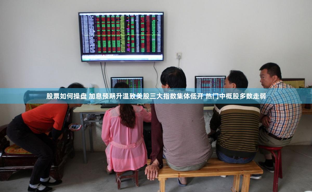 股票如何操盘 加息预期升温致美股三大指数集体低开 热门中概股多数走弱