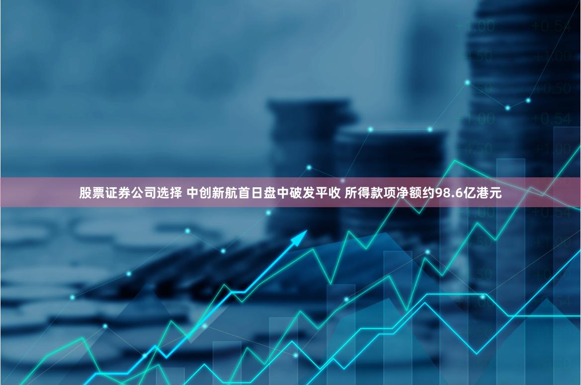 股票证券公司选择 中创新航首日盘中破发平收 所得款项净额约98.6亿港元