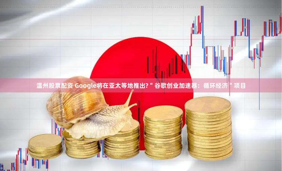 温州股票配资 Google将在亚太等地推出?"谷歌创业加速器:循环经济"项目