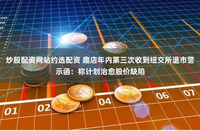 炒股配资网站约选配资 趣店年内第三次收到纽交所退市警示函:称计划治愈股价缺陷