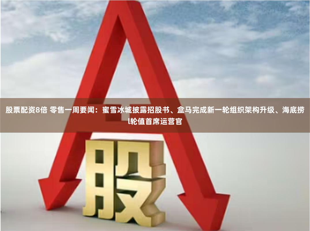 股票配资8倍 零售一周要闻:蜜雪冰城披露招股书、盒马完成新一轮组织架构升级、海底捞l轮值首席运营官