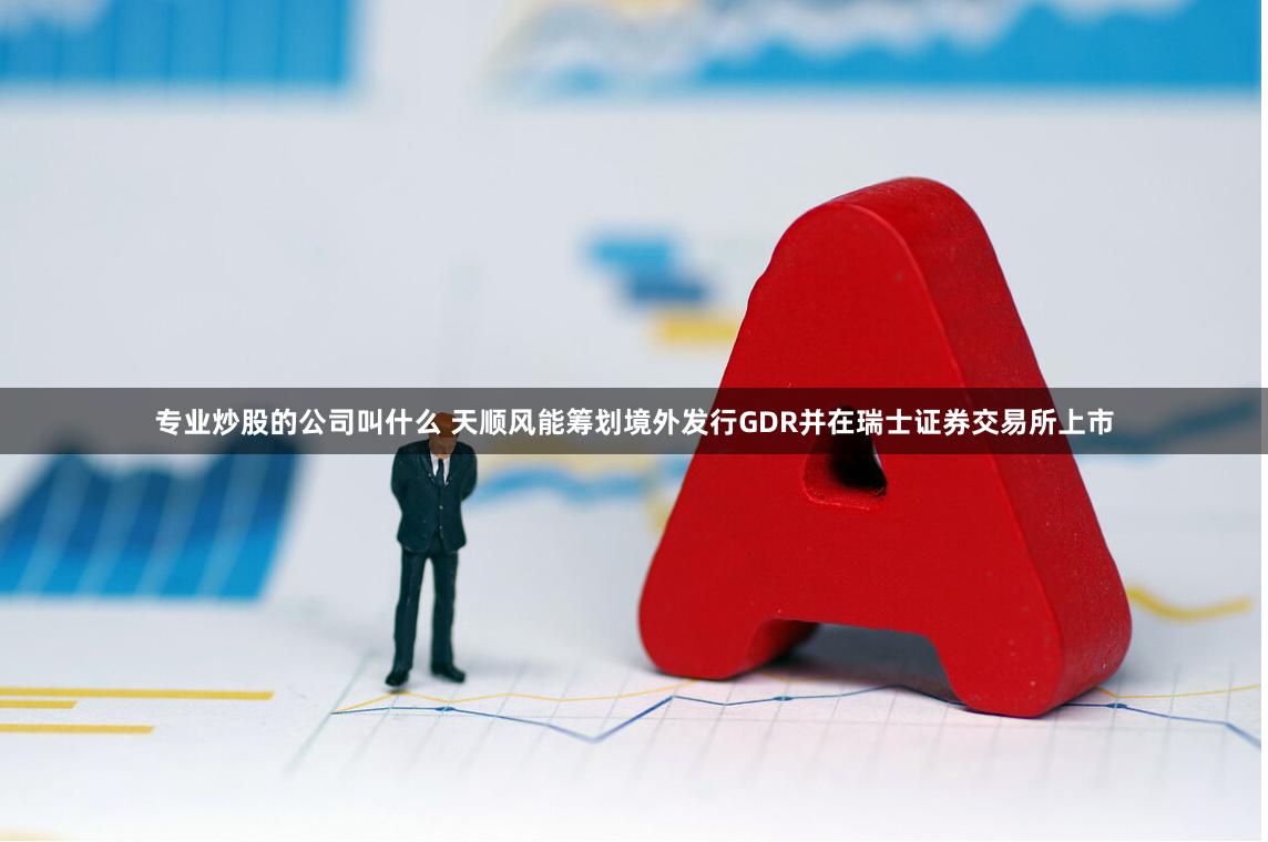 专业炒股的公司叫什么 天顺风能筹划境外发行GDR并在瑞士证券交易所上市
