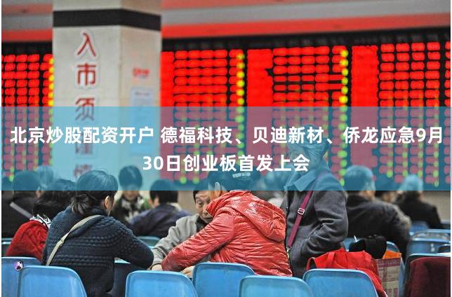 北京炒股配资开户 德福科技、贝迪新材、侨龙应急9月30日创业板首发上会