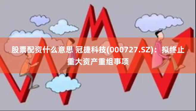 股票配资什么意思 冠捷科技(000727.SZ):拟终止重大资产重组事项