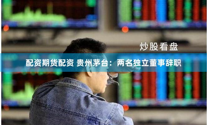 配资期货配资 贵州茅台：两名独立董事辞职