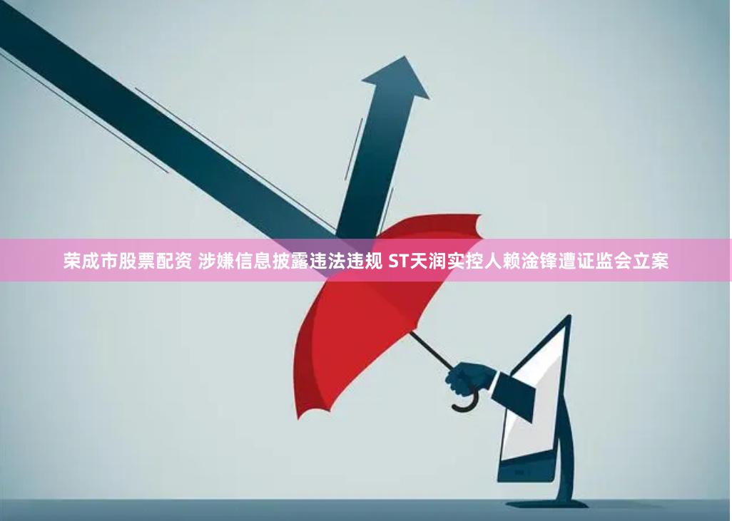 荣成市股票配资 涉嫌信息披露违法违规 ST天润实控人赖淦锋遭证监会立案