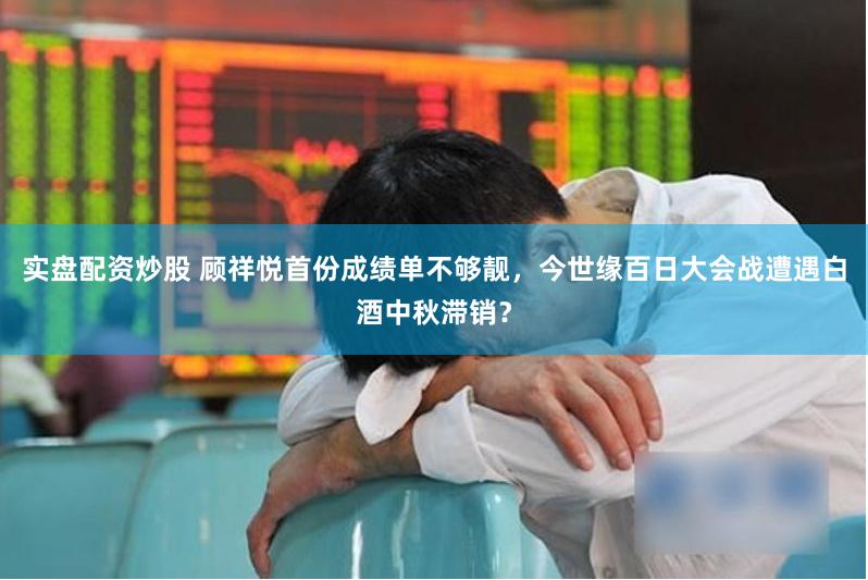 实盘配资炒股 顾祥悦首份成绩单不够靓，今世缘百日大会战遭遇白酒中秋滞销？