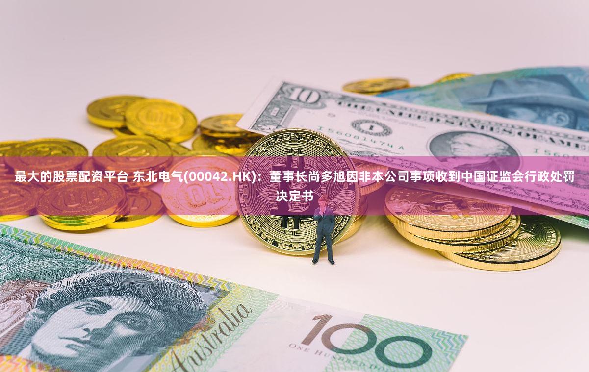 最大的股票配资平台 东北电气(00042.HK):董事长尚多旭因非本公司事项收到中国证监会行政处罚决定书