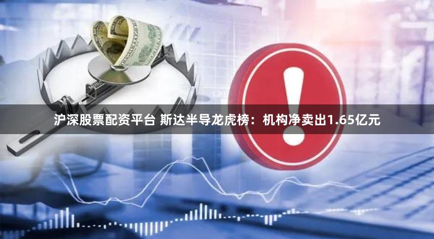 沪深股票配资平台 斯达半导龙虎榜：机构净卖出1.65亿元