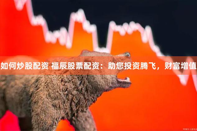 如何炒股配资 福辰股票配资:助您投资腾飞,财富增值