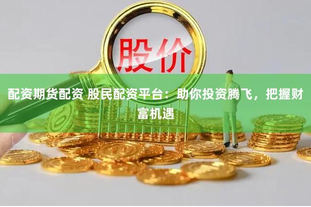 配资期货配资 股民配资平台:助你投资腾飞,把握财富机遇
