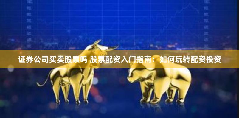 证券公司买卖股票吗 股票配资入门指南:如何玩转配资投资