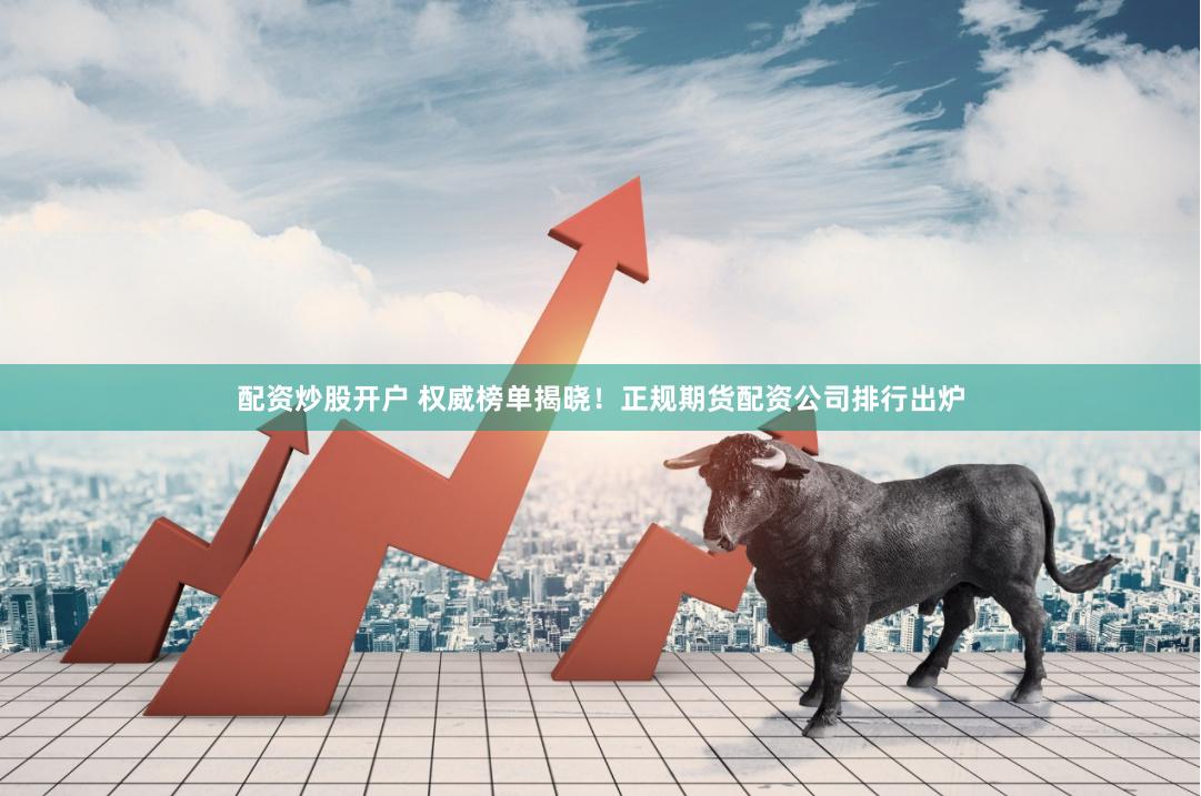 配资炒股开户 权威榜单揭晓!正规期货配资公司排行出炉