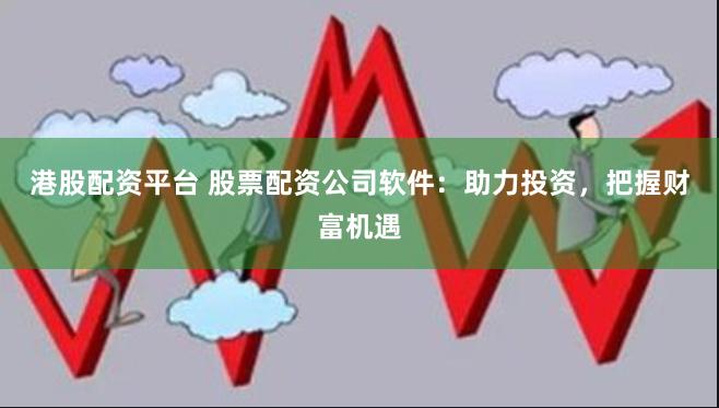 港股配资平台 股票配资公司软件:助力投资,把握财富机遇
