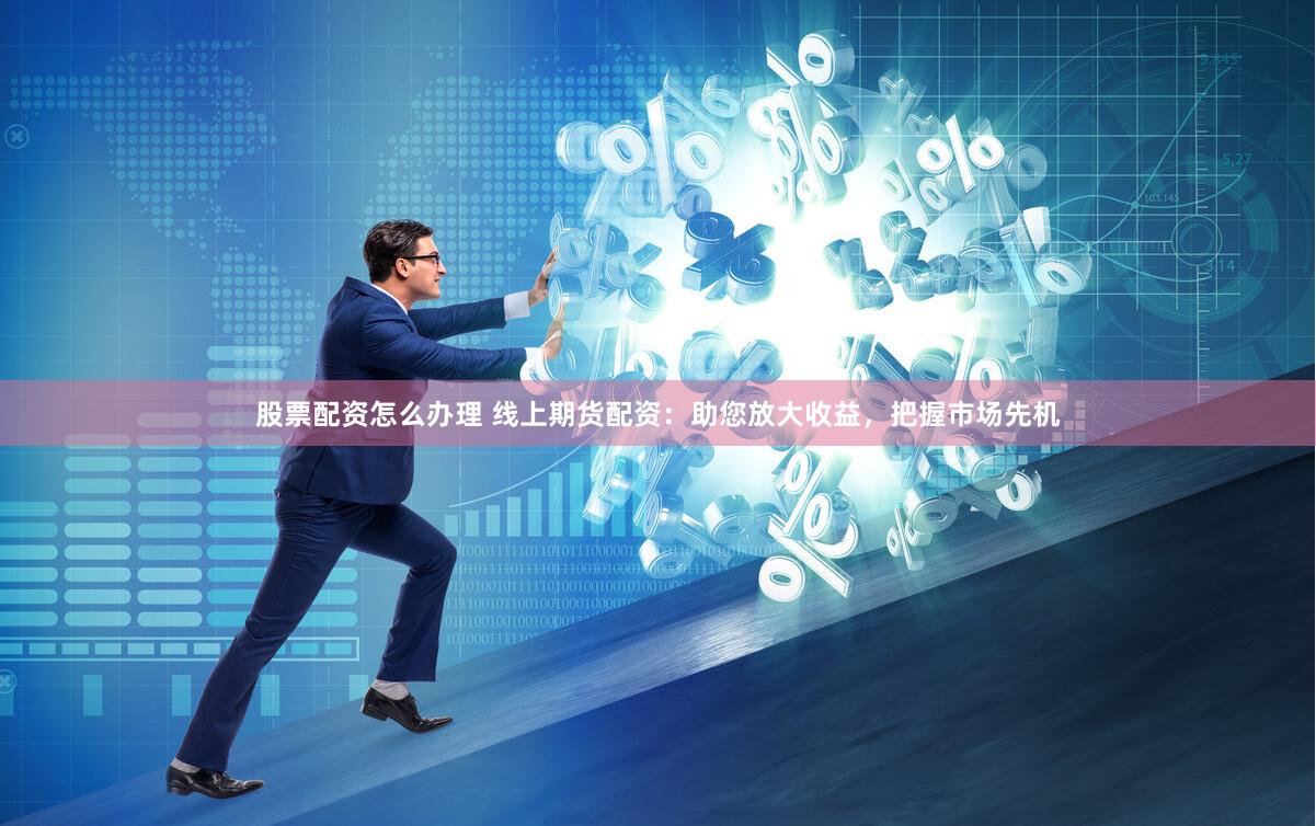 股票配资怎么办理 线上期货配资:助您放大收益,把握市场先机