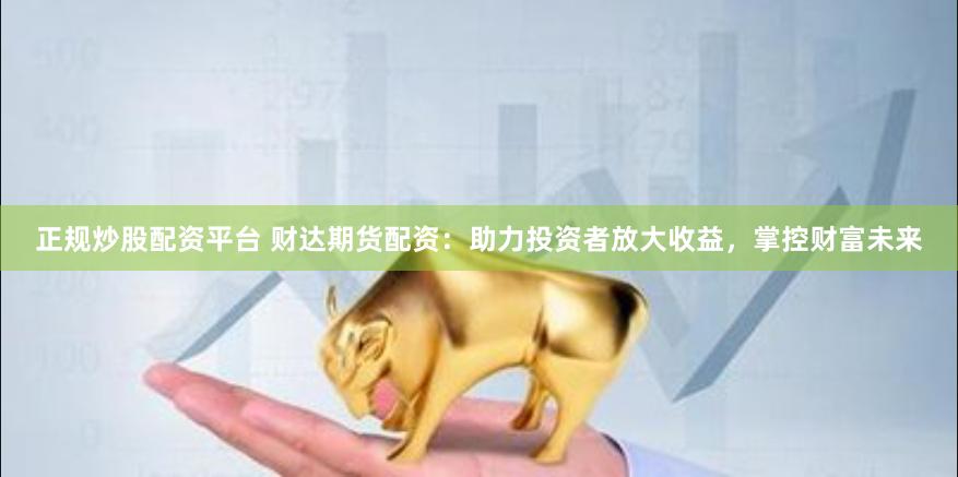 正规炒股配资平台 财达期货配资：助力投资者放大收益，掌控财富未来