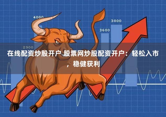 在线配资炒股开户 股票网炒股配资开户：轻松入市，稳健获利