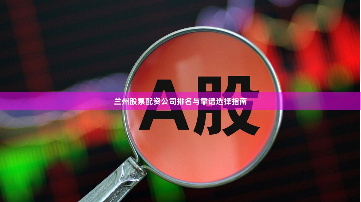 兰州股票配资公司排名与靠谱选择指南